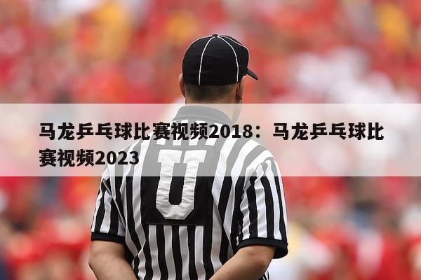 马龙乒乓球比赛视频2018：马龙乒乓球比赛视频2023