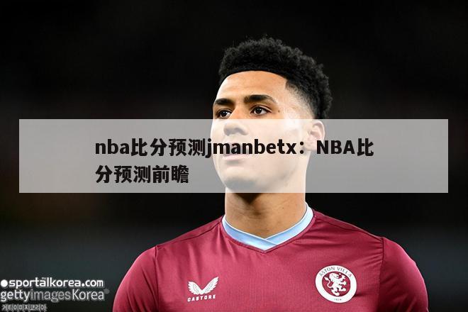 nba比分预测jmanbetx：NBA比分预测前瞻