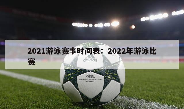 2021游泳赛事时间表：2022年游泳比赛