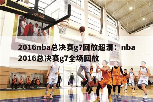 2016nba总决赛g7回放超清：nba2016总决赛g7全场回放