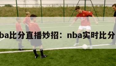 nba比分直播妙招：nba实时比分网