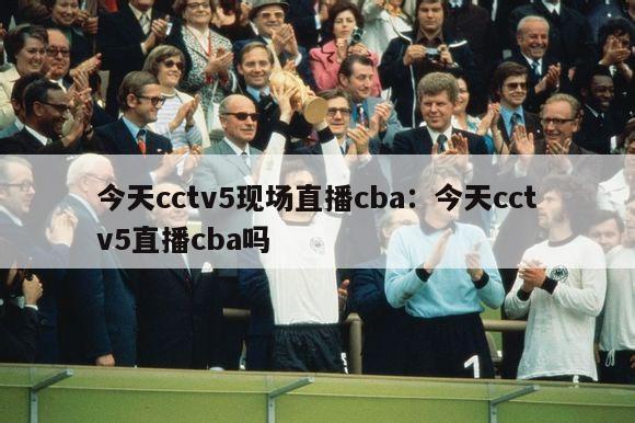 今天cctv5现场直播cba：今天cctv5直播cba吗