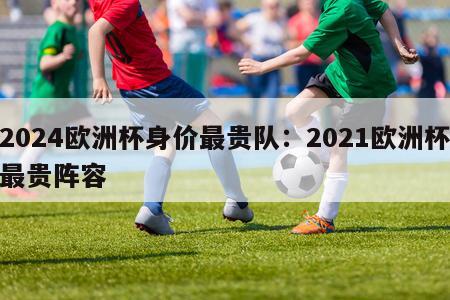 2024欧洲杯身价最贵队：2021欧洲杯最贵阵容