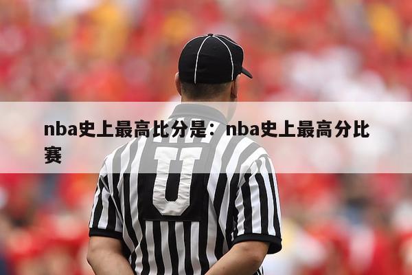 nba史上最高比分是：nba史上最高分比赛