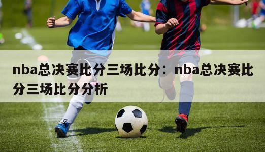 nba总决赛比分三场比分：nba总决赛比分三场比分分析