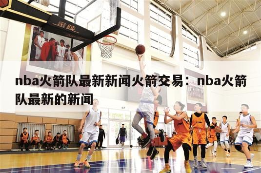 nba火箭队最新新闻火箭交易：nba火箭队最新的新闻