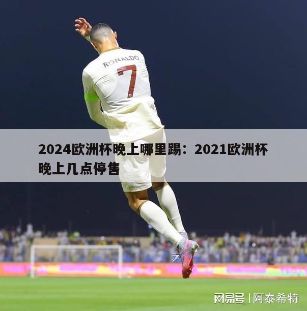 2024欧洲杯晚上哪里踢：2021欧洲杯晚上几点停售