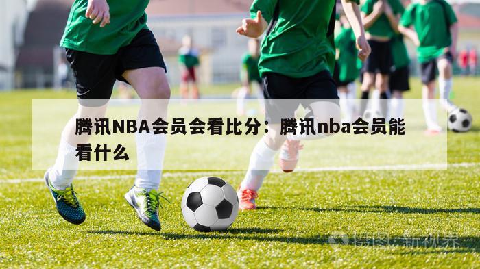 腾讯NBA会员会看比分：腾讯nba会员能看什么