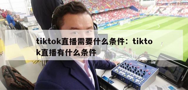 tiktok直播需要什么条件：tiktok直播有什么条件