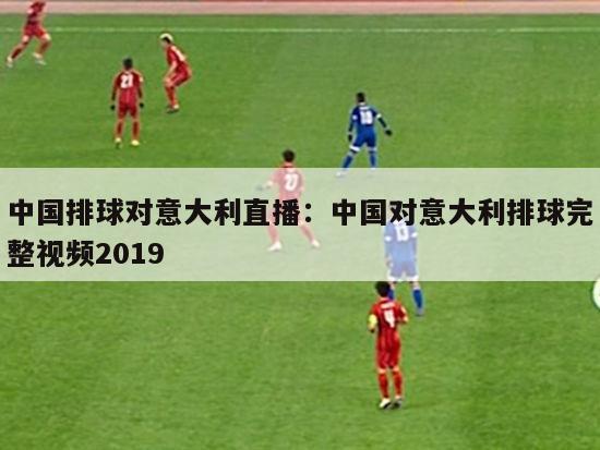 中国排球对意大利直播：中国对意大利排球完整视频2019