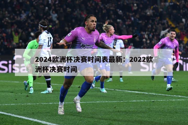 2024欧洲杯决赛时间表最新：2022欧洲杯决赛时间