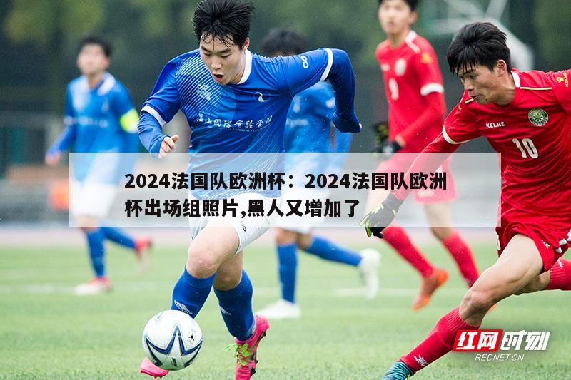 2024法国队欧洲杯：2024法国队欧洲杯出场组照片,黑人又增加了