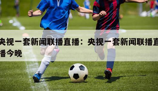 央视一套新闻联播直播：央视一套新闻联播直播今晚