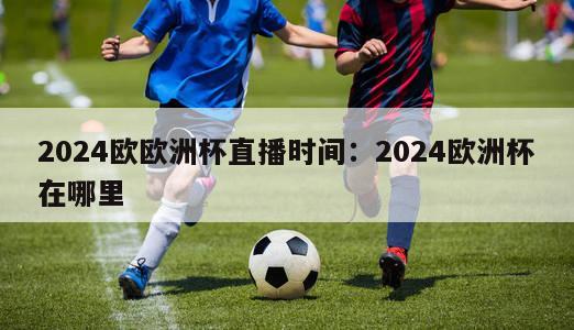 2024欧欧洲杯直播时间：2024欧洲杯在哪里