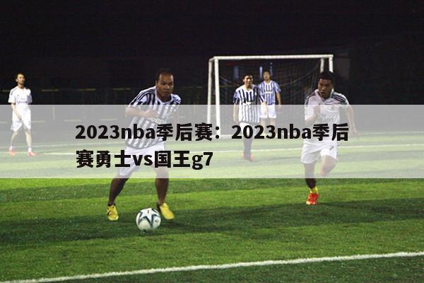 2023nba季后赛：2023nba季后赛勇士vs国王g7