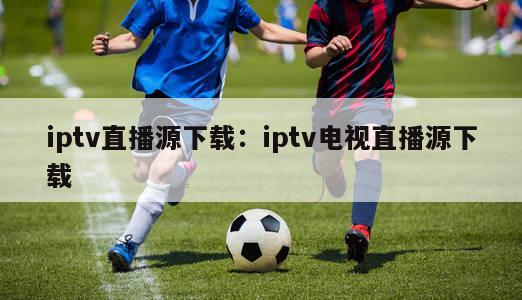 iptv直播源下载：iptv电视直播源下载