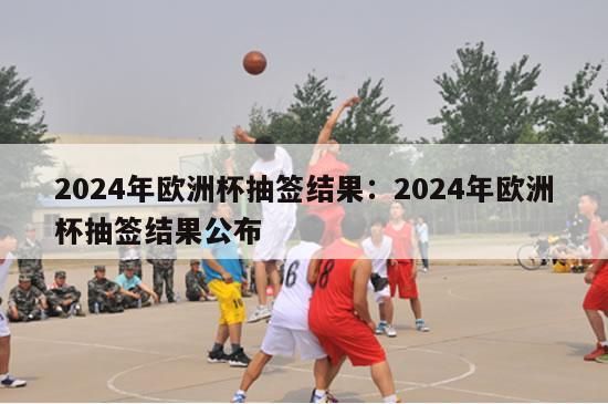 2024年欧洲杯抽签结果：2024年欧洲杯抽签结果公布