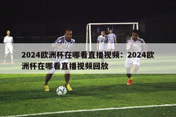 2024欧洲杯在哪看直播视频：2024欧洲杯在哪看直播视频回放