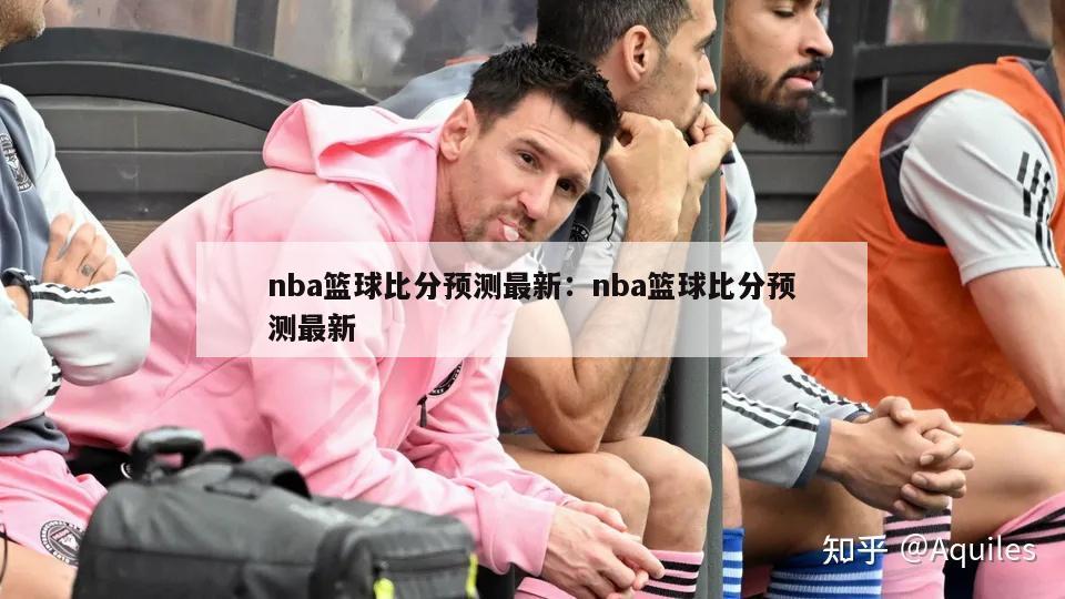 nba篮球比分预测最新：nba篮球比分预测最新