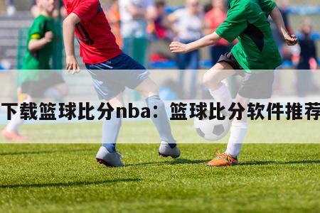 下载篮球比分nba：篮球比分软件推荐