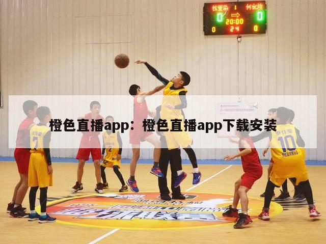 橙色直播app：橙色直播app下载安装