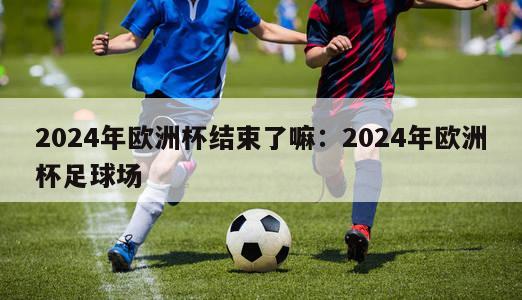 2024年欧洲杯结束了嘛：2024年欧洲杯足球场