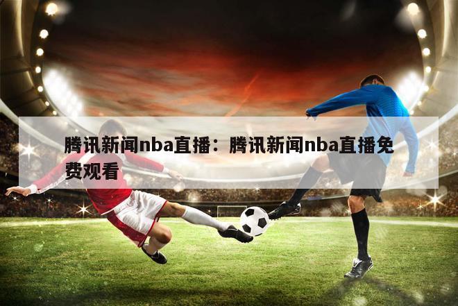 腾讯新闻nba直播：腾讯新闻nba直播免费观看