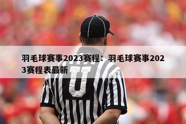 羽毛球赛事2023赛程：羽毛球赛事2023赛程表最新