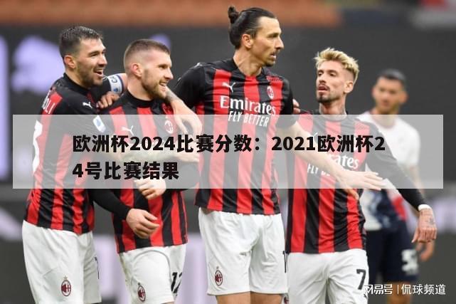 欧洲杯2024比赛分数：2021欧洲杯24号比赛结果