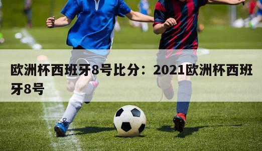 欧洲杯西班牙8号比分：2021欧洲杯西班牙8号