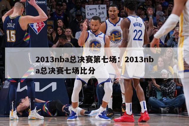 2013nba总决赛第七场：2013nba总决赛七场比分