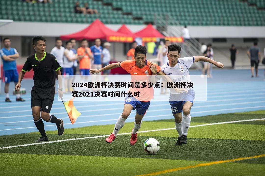 2024欧洲杯决赛时间是多少点：欧洲杯决赛2021决赛时间什么时