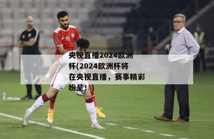 央视直播2024欧洲杯(2024欧洲杯将在央视直播，赛事精彩纷呈！)