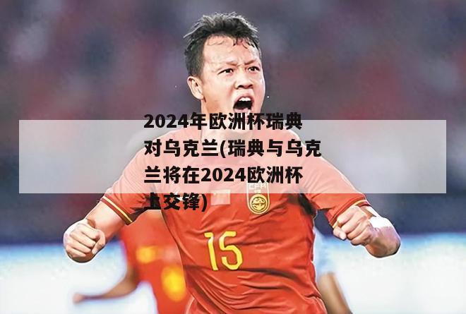 2024年欧洲杯瑞典对乌克兰(瑞典与乌克兰将在2024欧洲杯上交锋)