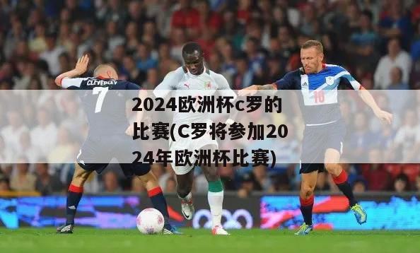 2024欧洲杯c罗的比赛(C罗将参加2024年欧洲杯比赛)