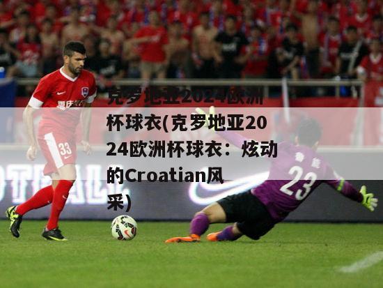 克罗地亚2024欧洲杯球衣(克罗地亚2024欧洲杯球衣：炫动的Croatian风采)