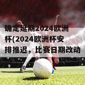 确定延期2024欧洲杯(2024欧洲杯安排推迟，比赛日期改动)