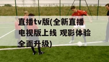 直播tv版(全新直播电视版上线 观影体验全面升级)